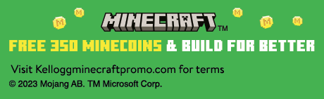 MINECRAFT™ - Free 350 MINECOINS and build for better. Visit www.kelloggminecraftpromo.com for terms. Offer good 3/27/23-7/31/23. © 2023 Mojang AB. TM Microsoft Corp.